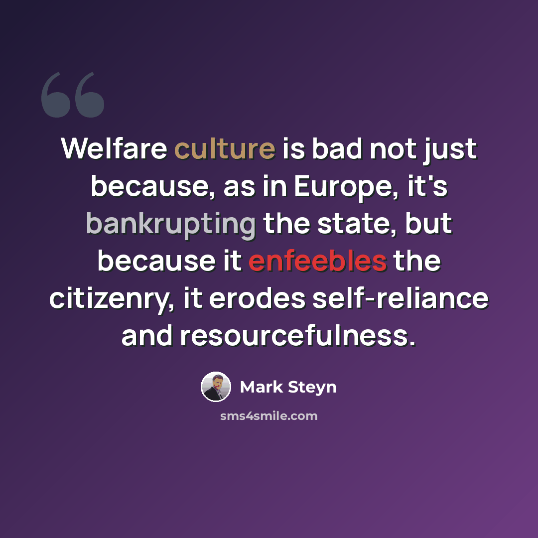 “Welfare culture is bad not just because, as in Europe, it's bankrupting the state, but because it enfeebles the citizenry, it erodes self-reliance and resourcefulness.” quote by Mark Steyn