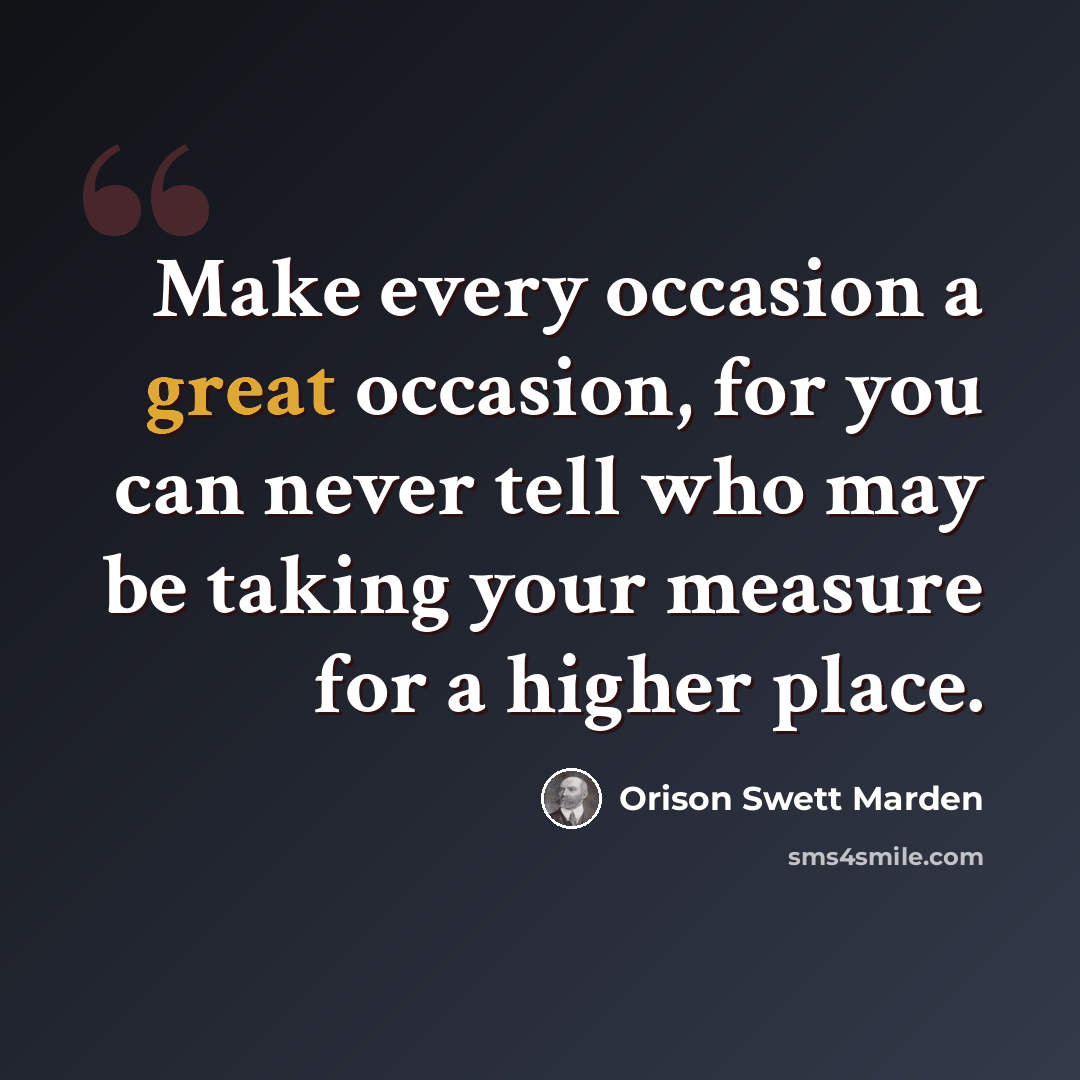 “Make every occasion a great occasion, for you can never tell who may be taking your measure for a higher place.” quote by Orison Swett Marden