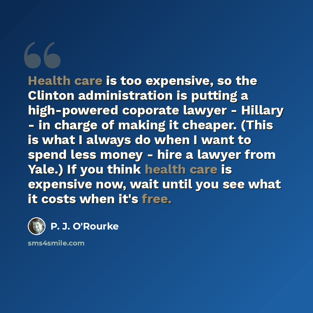 “Health care is too expensive, so the Clinton administration is putting a high-powered coporate lawyer - Hillary - in charge of making it cheaper. (This is what I always do when I want to spend less money - hire a lawyer from Yale.) If you think health care is expensive now, wait until you see what…” quote by P. J. O'Rourke