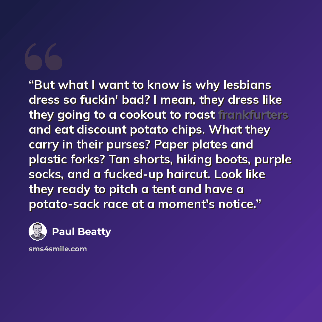 “But what I want to know is why lesbians dress so fuckin' bad? I mean, they dress like they going to a cookout to roast frankfurters and eat discount potato chips. What they carry in their purses? Paper plates and plastic forks? Tan shorts, hiking boots, purple socks, and a fucked-up haircut. Look…” quote by Paul Beatty
