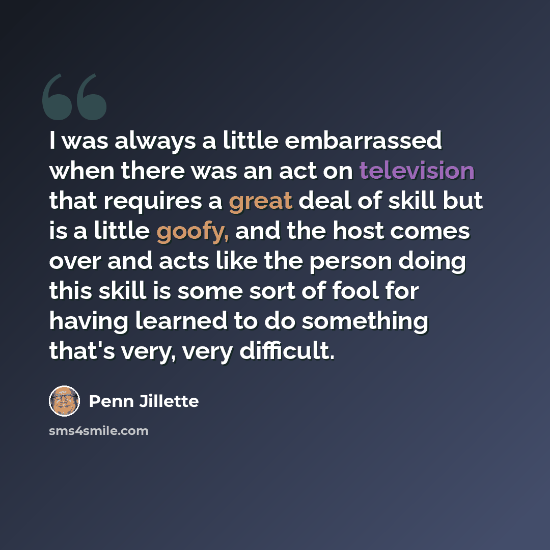 “I was always a little embarrassed when there was an act on television that requires a great deal of skill but is a little goofy, and the host comes over and acts like the person doing this skill is some sort of fool for having learned to do something that's very, very difficult.” quote by Penn Jillette