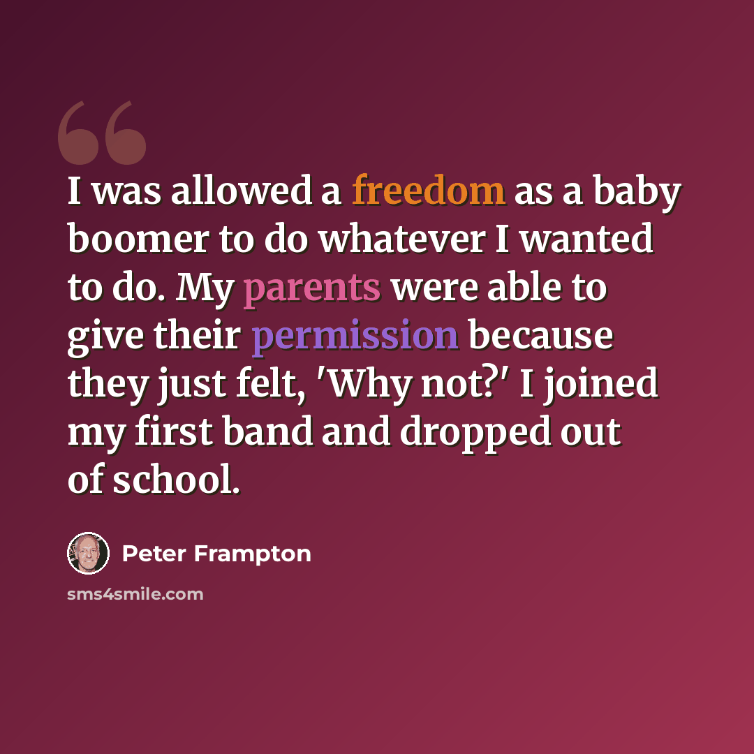 “I was allowed a freedom as a baby boomer to do whatever I wanted to do. My parents were able to give their permission because they just felt, 'Why not?' I joined my first band and dropped out of school.” quote by Peter Frampton