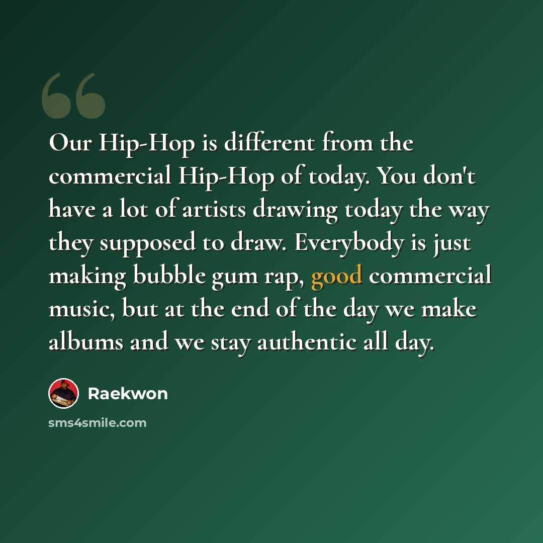 “Our Hip-Hop is different from the commercial Hip-Hop of today. You don't have a lot of artists drawing today the way they supposed to draw. Everybody is just making bubble gum rap, good commercial music, but at the end of the day we make albums and we stay authentic all day.” quote by Raekwon