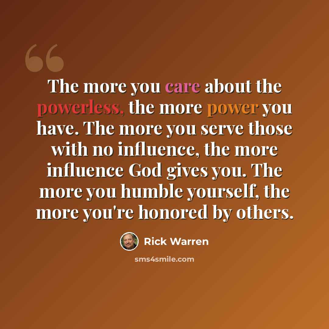 “The more you care about the powerless, the more power you have. The more you serve those with no influence, the more influence God gives you. The more you humble yourself, the more you're honored by others.” quote by Rick Warren