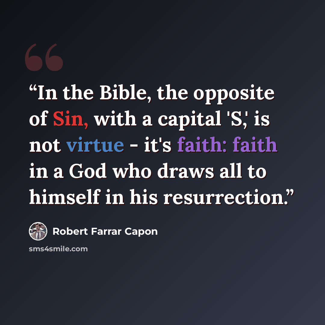 “In the Bible, the opposite of Sin, with a capital 'S,' is not virtue - it's faith: faith in a God who draws all to himself in his resurrection.” quote by Robert Farrar Capon