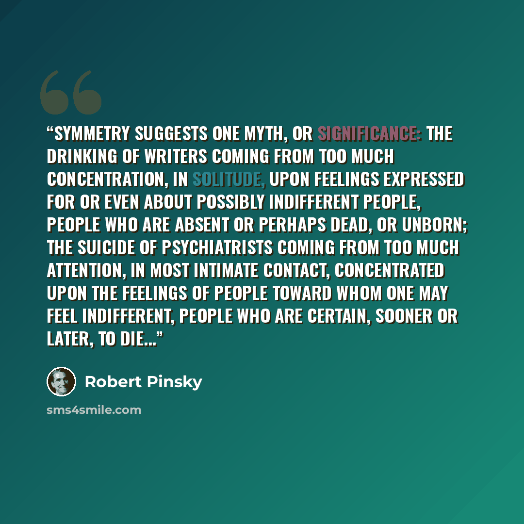 “Symmetry suggests one myth, or significance: the drinking of writers coming from too much concentration, in solitude, upon feelings expressed for or even about possibly indifferent people, people who are absent or perhaps dead, or unborn; the suicide of psychiatrists coming from too much…” quote by Robert Pinsky