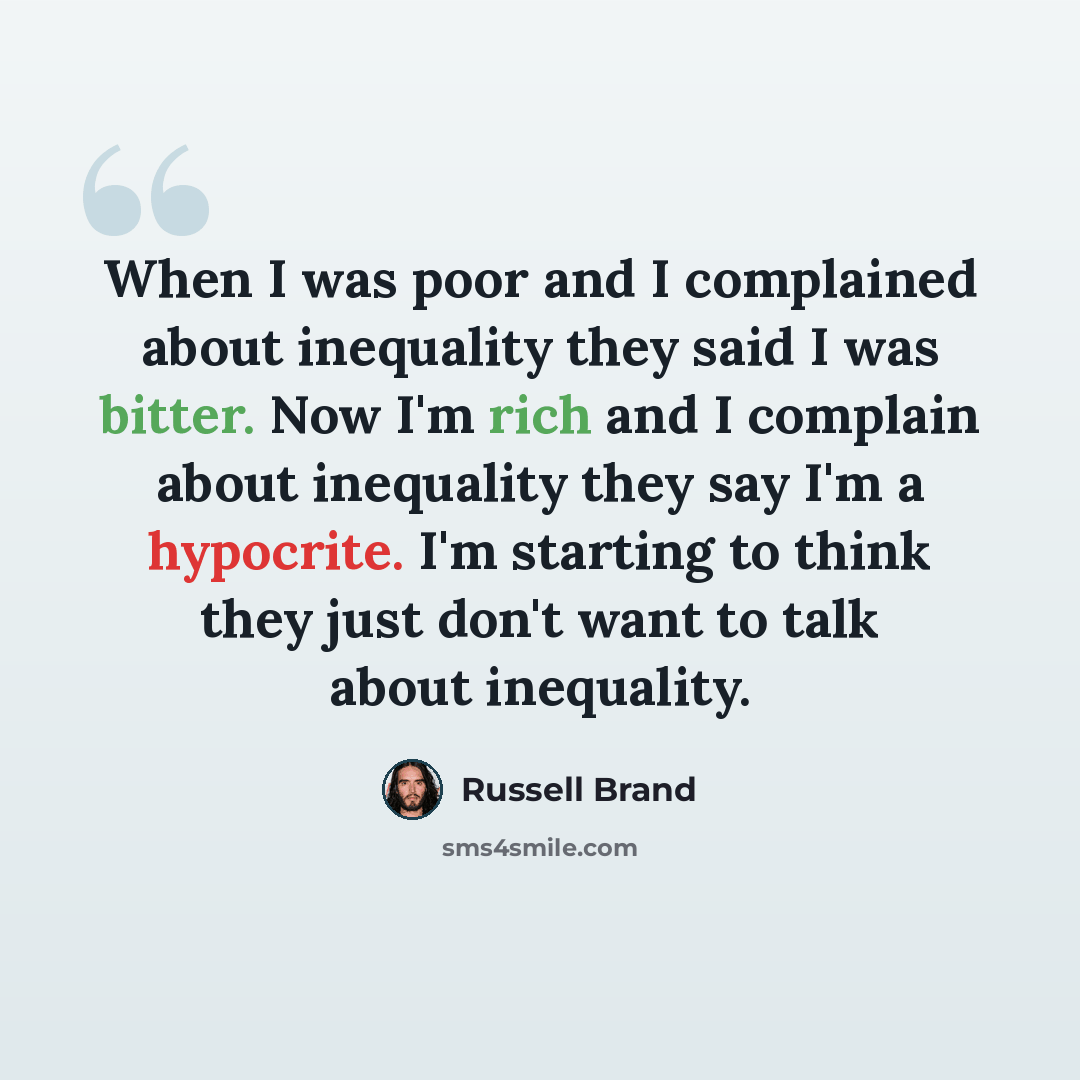 “When I was poor and I complained about inequality they said I was bitter. Now I'm rich and I complain about inequality they say I'm a hypocrite. I'm starting to think they just don't want to talk about inequality.” quote by Russell Brand
