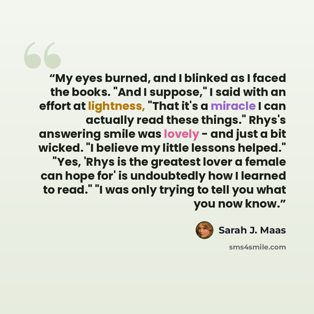 “My eyes burned, and I blinked as I faced the books. "And I suppose," I said with an effort at lightness, "That it's a miracle I can actually read these things." Rhys's answering smile was lovely - and just a bit wicked. "I believe my little lessons helped." "Yes, 'Rhys is the greatest lover a…” quote by Sarah J. Maas