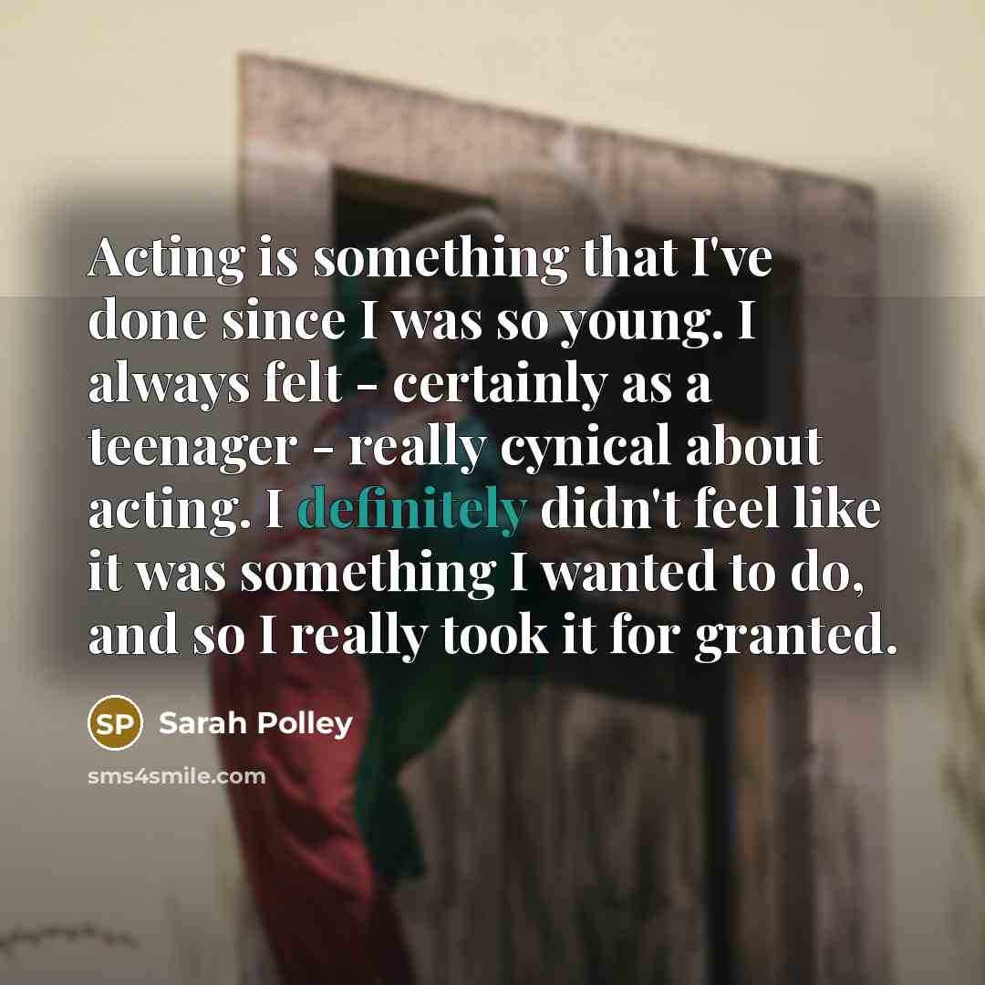 “Acting is something that I've done since I was so young. I always felt - certainly as a teenager - really cynical about acting. I definitely didn't feel like it was something I wanted to do, and so I really took it for granted.” quote by Sarah Polley