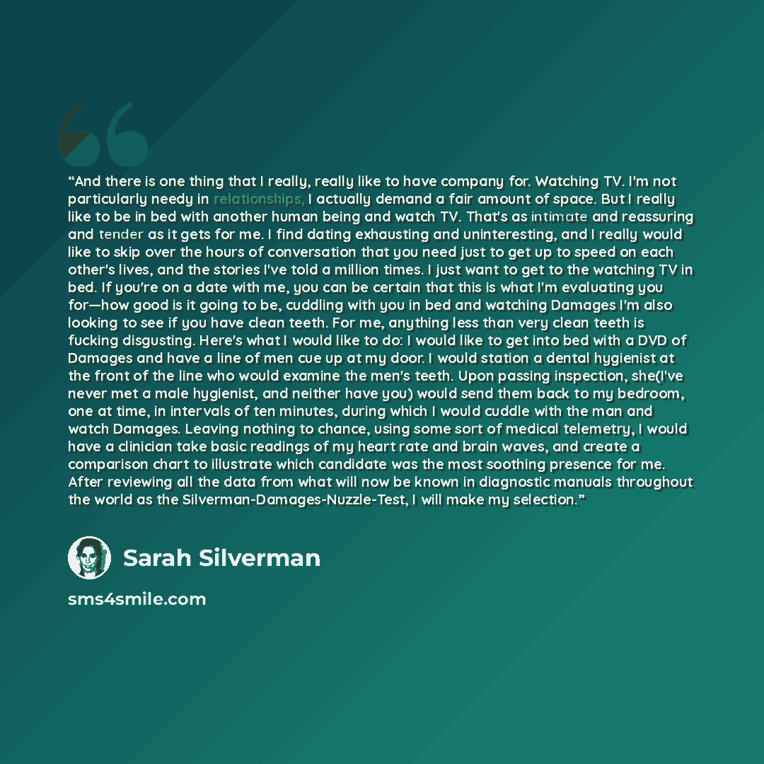 “And there is one thing that I really, really like to have company for. Watching TV. I'm not particularly needy in relationships, I actually demand a fair amount of space. But I really like to be in bed with another human being and watch TV. That's as intimate and reassuring and tender as it gets…” quote by Sarah Silverman
