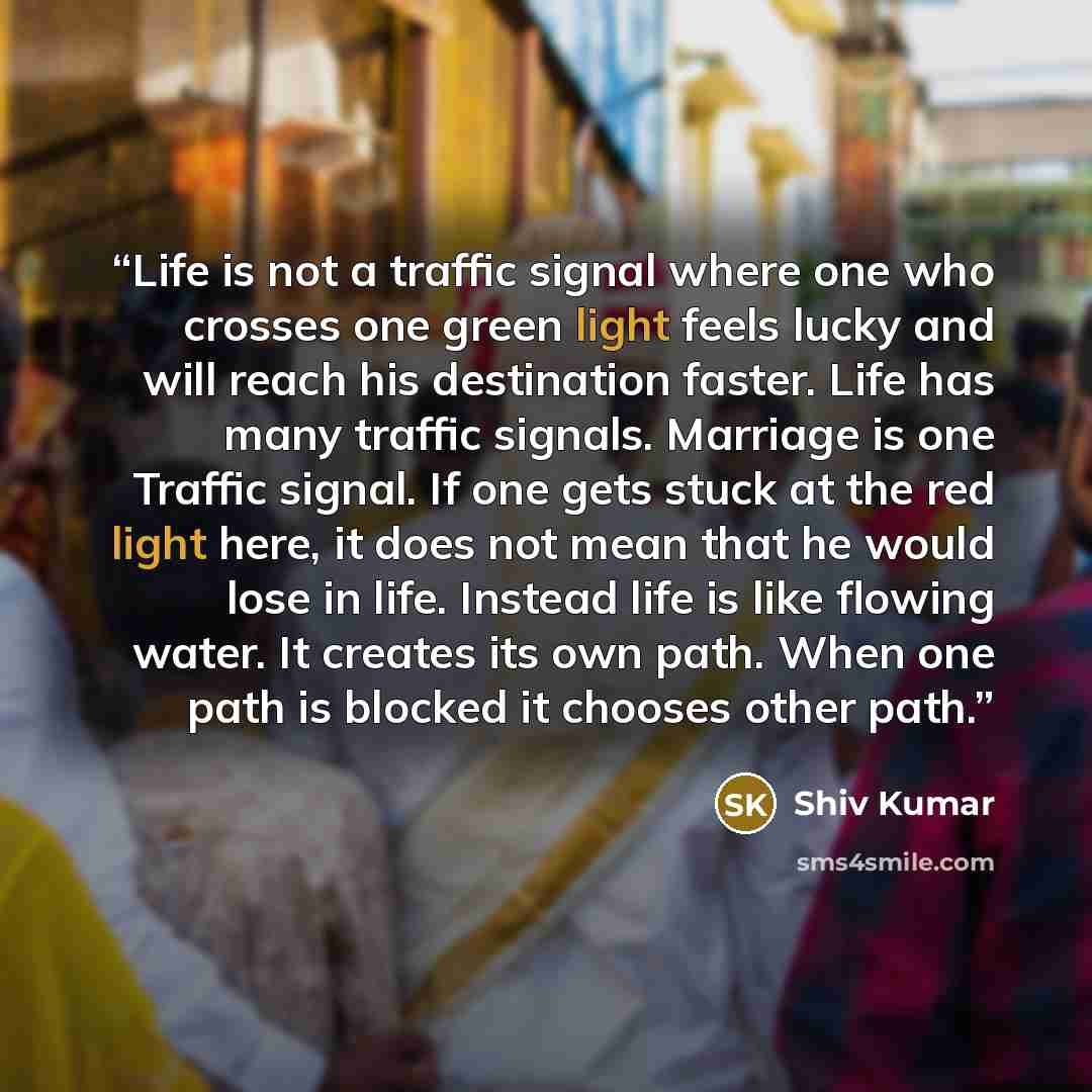 “Life is not a traffic signal where one who crosses one green light feels lucky and will reach his destination faster. Life has many traffic signals. Marriage is one Traffic signal. If one gets stuck at the red light here, it does not mean that he would lose in life. Instead life is like flowing…” quote by Shiv Kumar