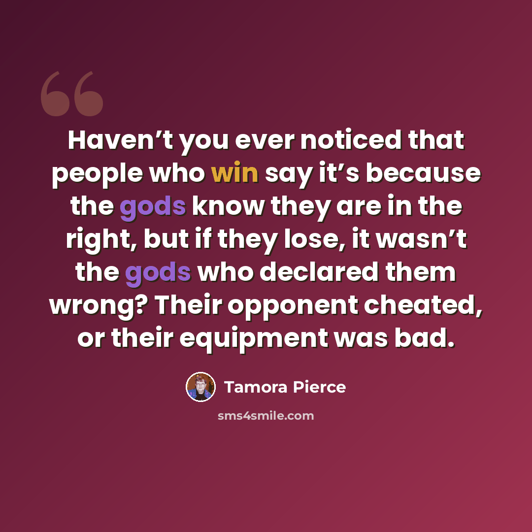 “Haven’t you ever noticed that people who win say it’s because the gods know they are in the right, but if they lose, it wasn’t the gods who declared them wrong? Their opponent cheated, or their equipment was bad.” quote by Tamora Pierce