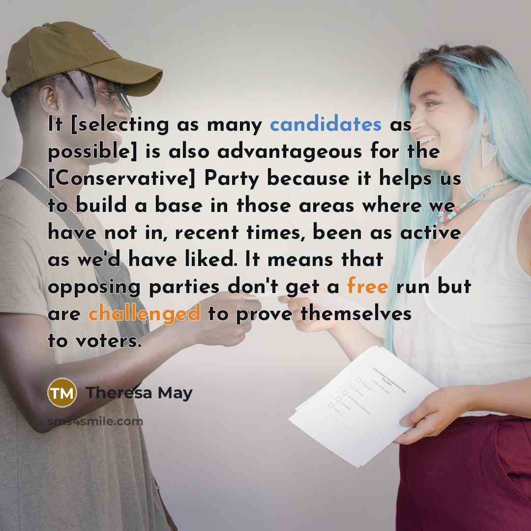 “It [selecting as many candidates as possible] is also advantageous for the [Conservative] Party because it helps us to build a base in those areas where we have not in, recent times, been as active as we'd have liked. It means that opposing parties don't get a free run but are challenged to prove…” quote by Theresa May