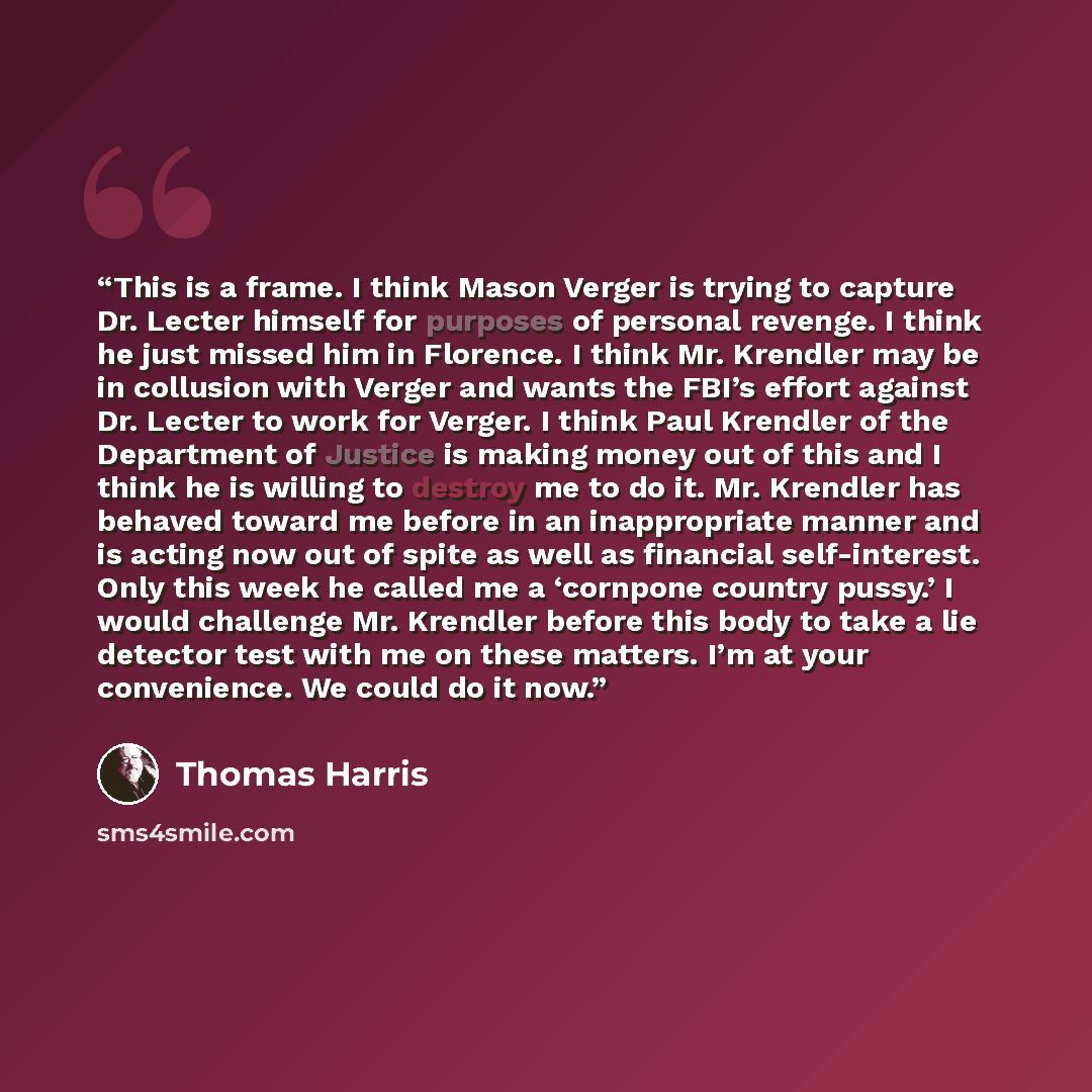 “This is a frame. I think Mason Verger is trying to capture Dr. Lecter himself for purposes of personal revenge. I think he just missed him in Florence. I think Mr. Krendler may be in collusion with Verger and wants the FBI’s effort against Dr. Lecter to work for Verger. I think Paul Krendler of…” quote by Thomas Harris