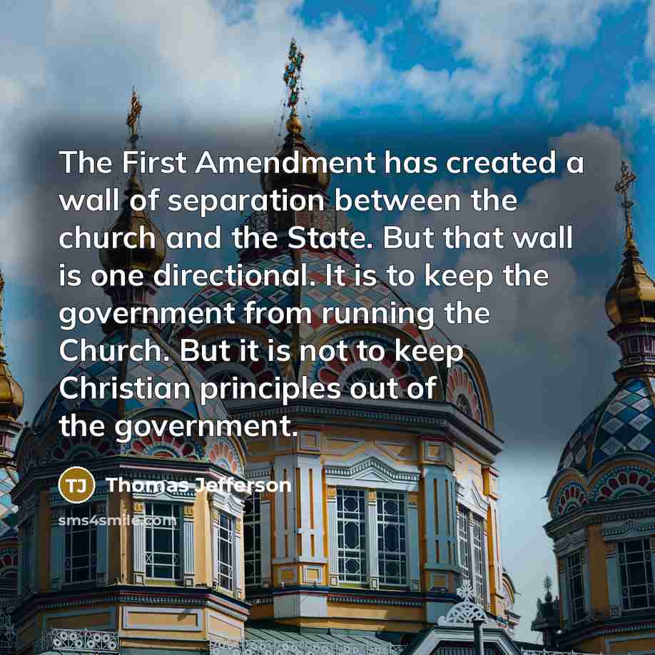 “The First Amendment has created a wall of separation between the church and the State. But that wall is one directional. It is to keep the government from running the Church. But it is not to keep Christian principles out of the government.” quote by Thomas Jefferson