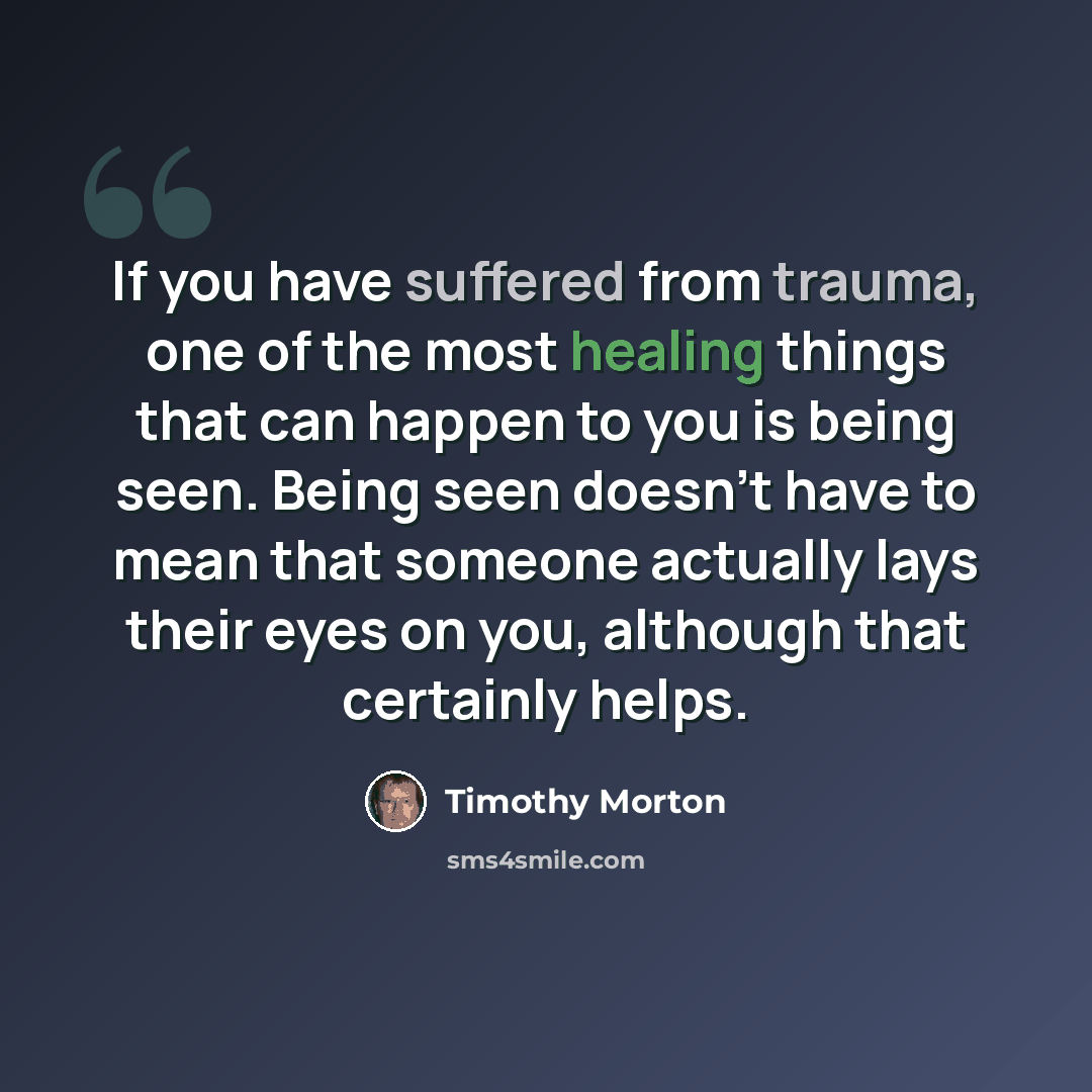 “If you have suffered from trauma, one of the most healing things that can happen to you is being seen. Being seen doesn't have to mean that someone actually lays their eyes on you, although that certainly helps.” quote by Timothy Morton