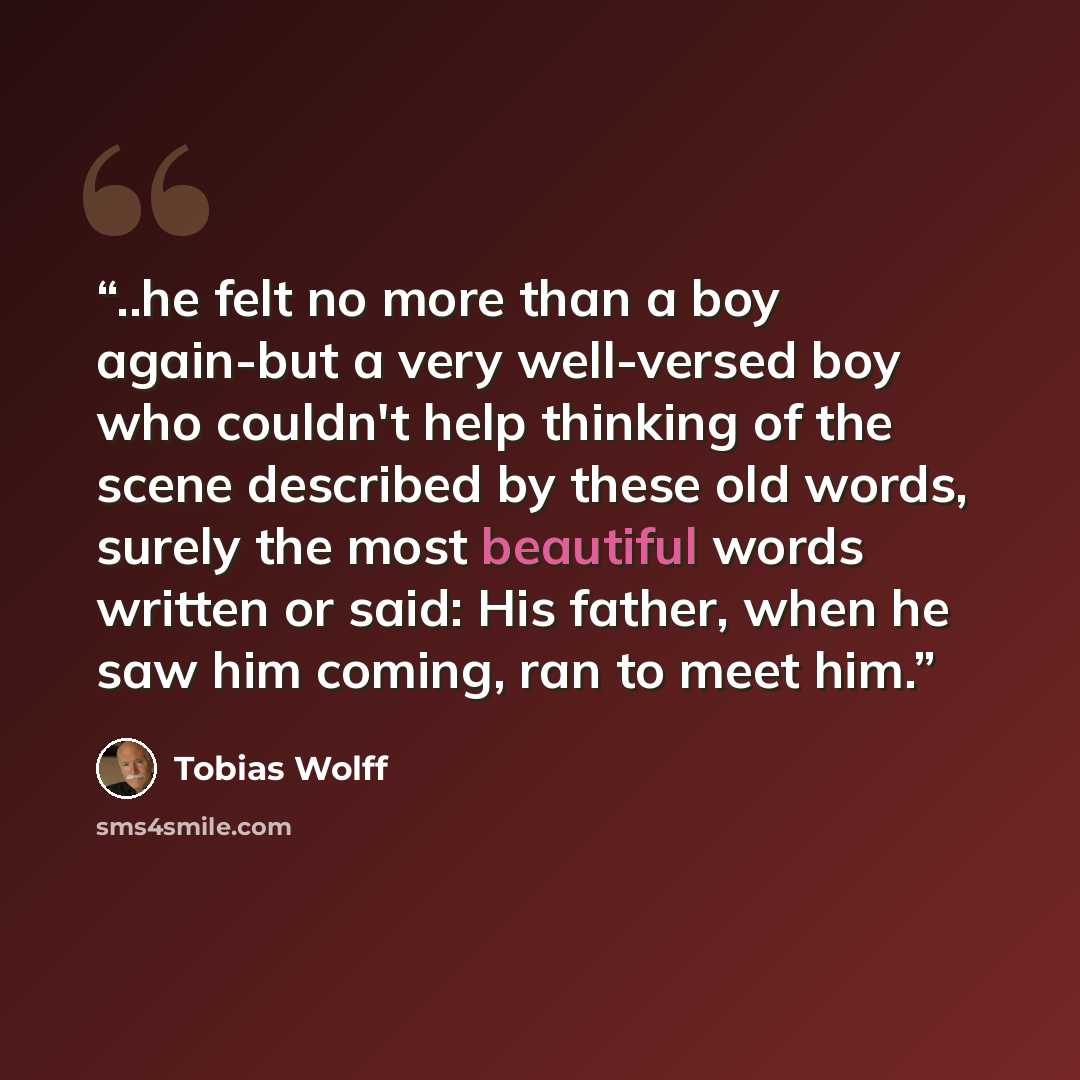 “..he felt no more than a boy again-but a very well-versed boy who couldn't help thinking of the scene described by these old words, surely the most beautiful words written or said: His father, when he saw him coming, ran to meet him.” quote by Tobias Wolff