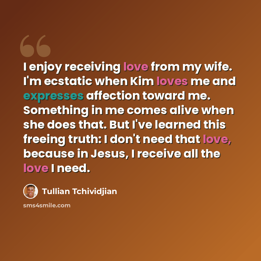 “I enjoy receiving love from my wife. I'm ecstatic when Kim loves me and expresses affection toward me. Something in me comes alive when she does that. But I've learned this freeing truth: I don't need that love, because in Jesus, I receive all the love I need.” quote by Tullian Tchividjian