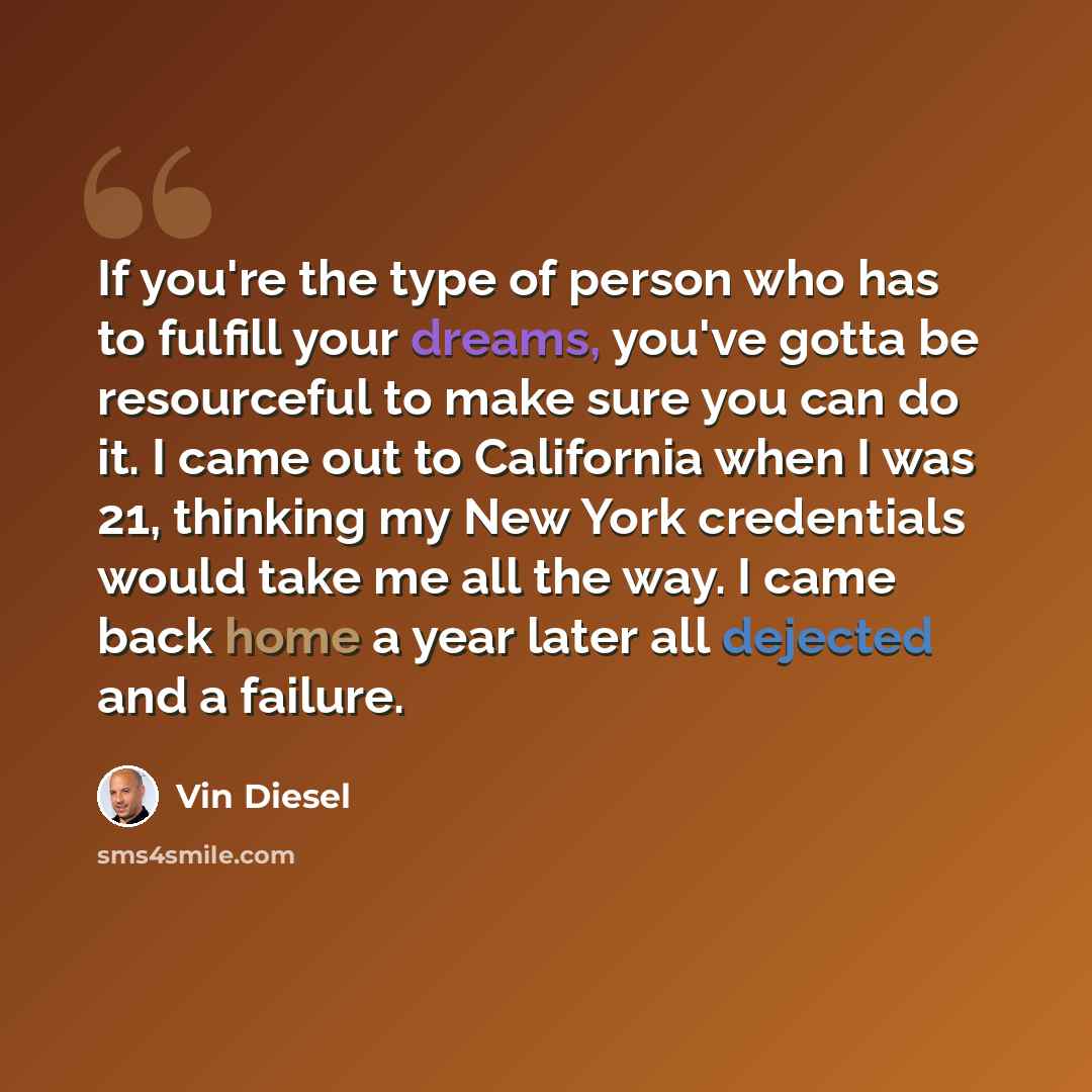 “If you're the type of person who has to fulfill your dreams, you've gotta be resourceful to make sure you can do it. I came out to California when I was 21, thinking my New York credentials would take me all the way. I came back home a year later all dejected and a failure.” quote by Vin Diesel