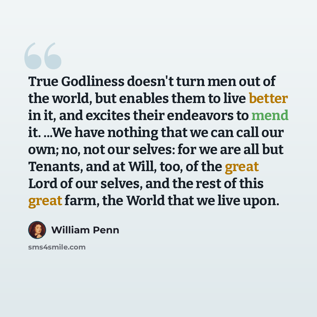 “True Godliness doesn't turn men out of the world, but enables them to live better in it, and excites their endeavors to mend it. ...We have nothing that we can call our own; no, not our selves: for we are all but Tenants, and at Will, too, of the great Lord of our selves, and the rest of this…” quote by William Penn