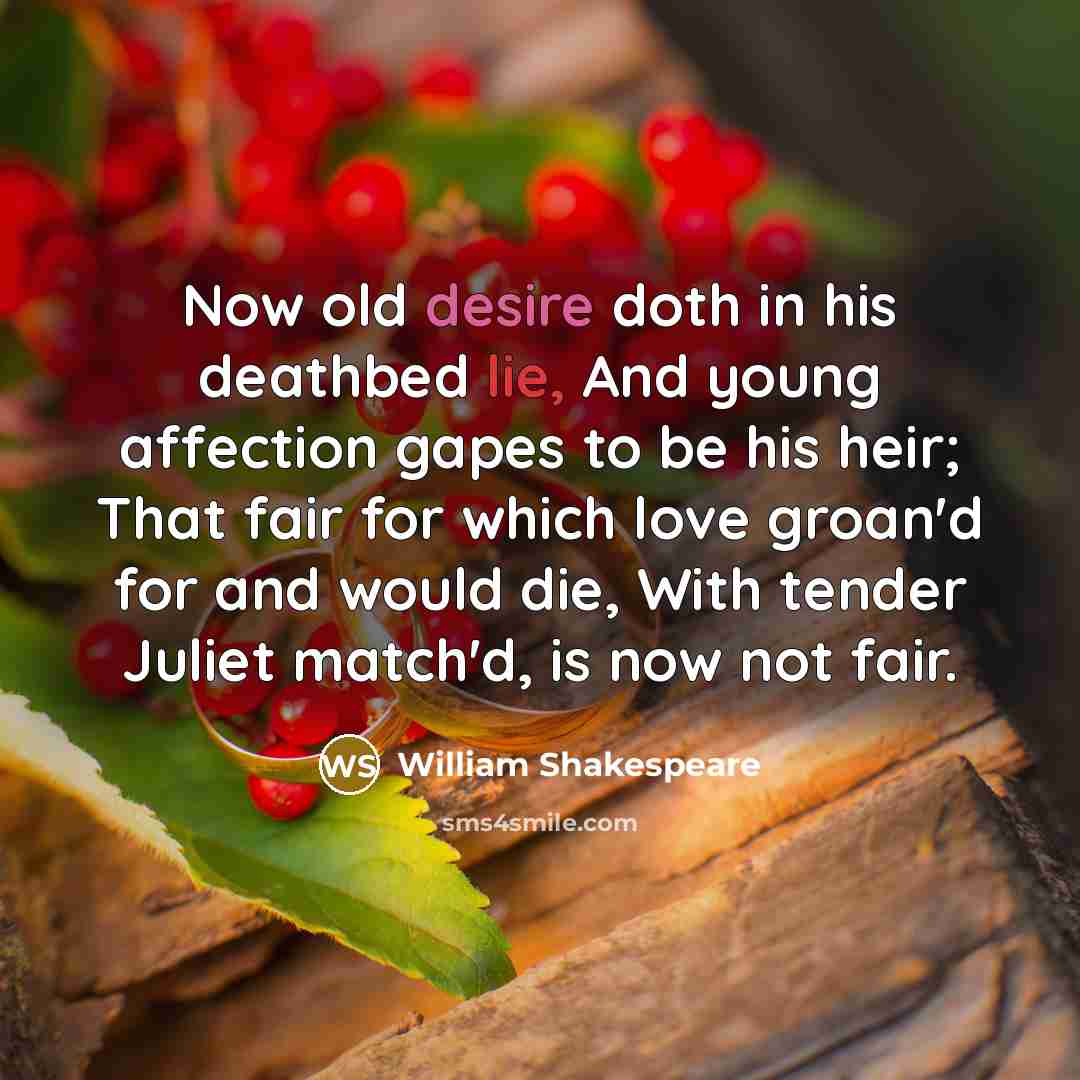 “Now old desire doth in his deathbed lie, And young affection gapes to be his heir; That fair for which love groan'd for and would die, With tender Juliet match'd, is now not fair.” quote by William Shakespeare