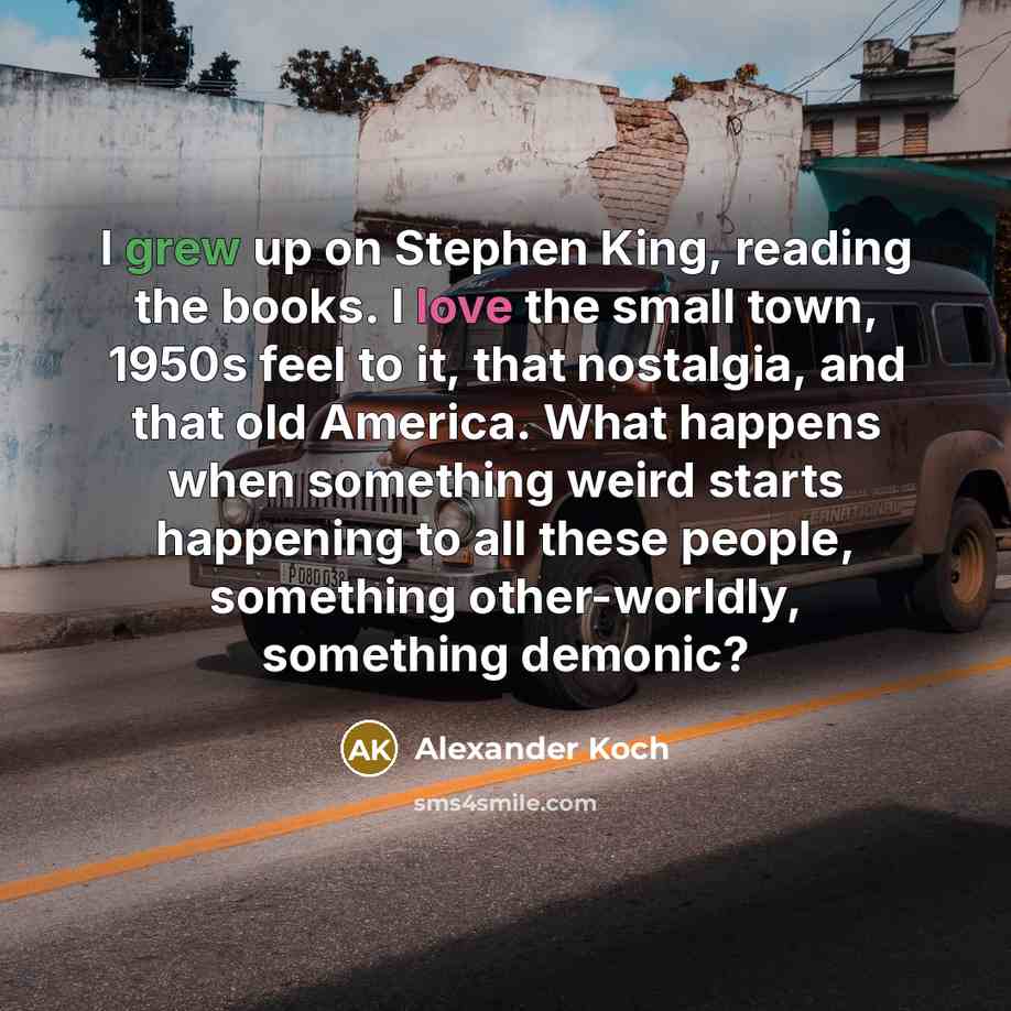“I grew up on Stephen King, reading the books. I love the small town, 1950s feel to it, that nostalgia, and that old America. What happens when something weird starts happening to all these people, something other-worldly, something demonic?” quote by Alexander Koch