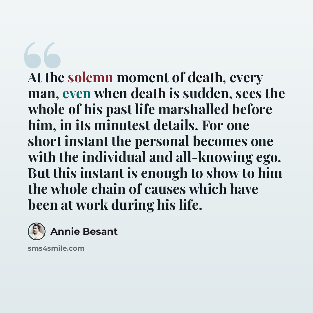 “At the solemn moment of death, every man, even when death is sudden, sees the whole of his past life marshalled before him, in its minutest details. For one short instant the personal becomes one with the individual and all-knowing ego. But this instant is enough to show to him the whole chain of…” quote by Annie Besant