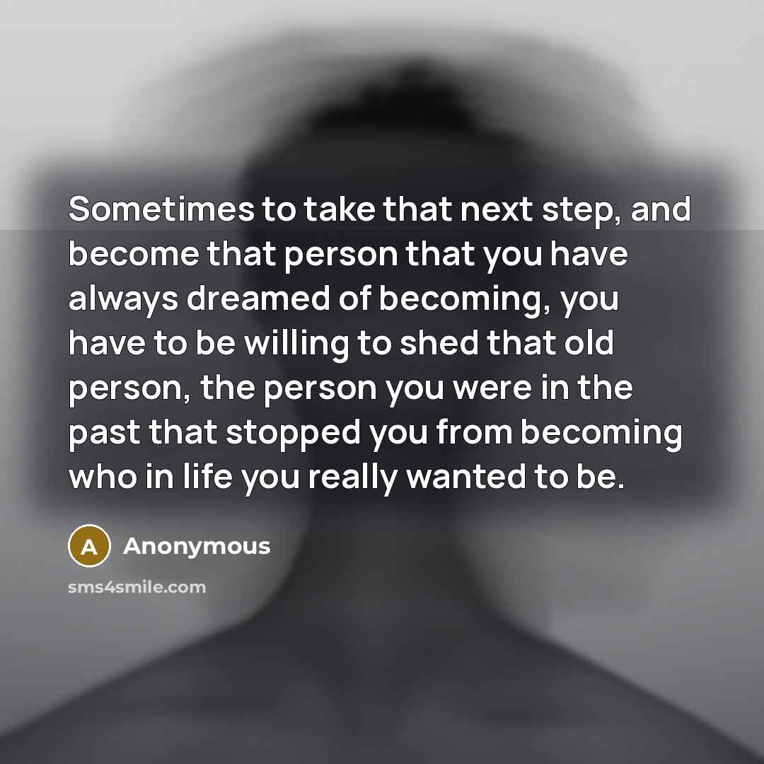 “Sometimes to take that next step, and become that person that you have always dreamed of becoming, you have to be willing to shed that old person, the person you were in the past that stopped you from becoming who in life you really wanted to be.” quote by Anonymous