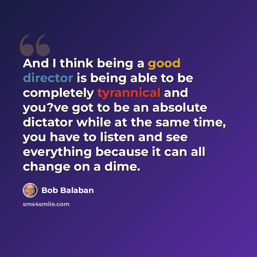 “And I think being a good director is being able to be completely tyrannical and you?ve got to be an absolute dictator while at the same time, you have to listen and see everything because it can all change on a dime.” quote by Bob Balaban
