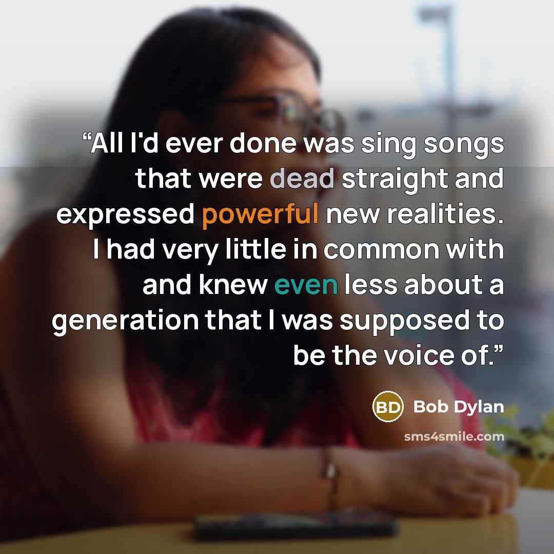 “All I'd ever done was sing songs that were dead straight and expressed powerful new realities. I had very little in common with and knew even less about a generation that I was supposed to be the voice of.” quote by Bob Dylan