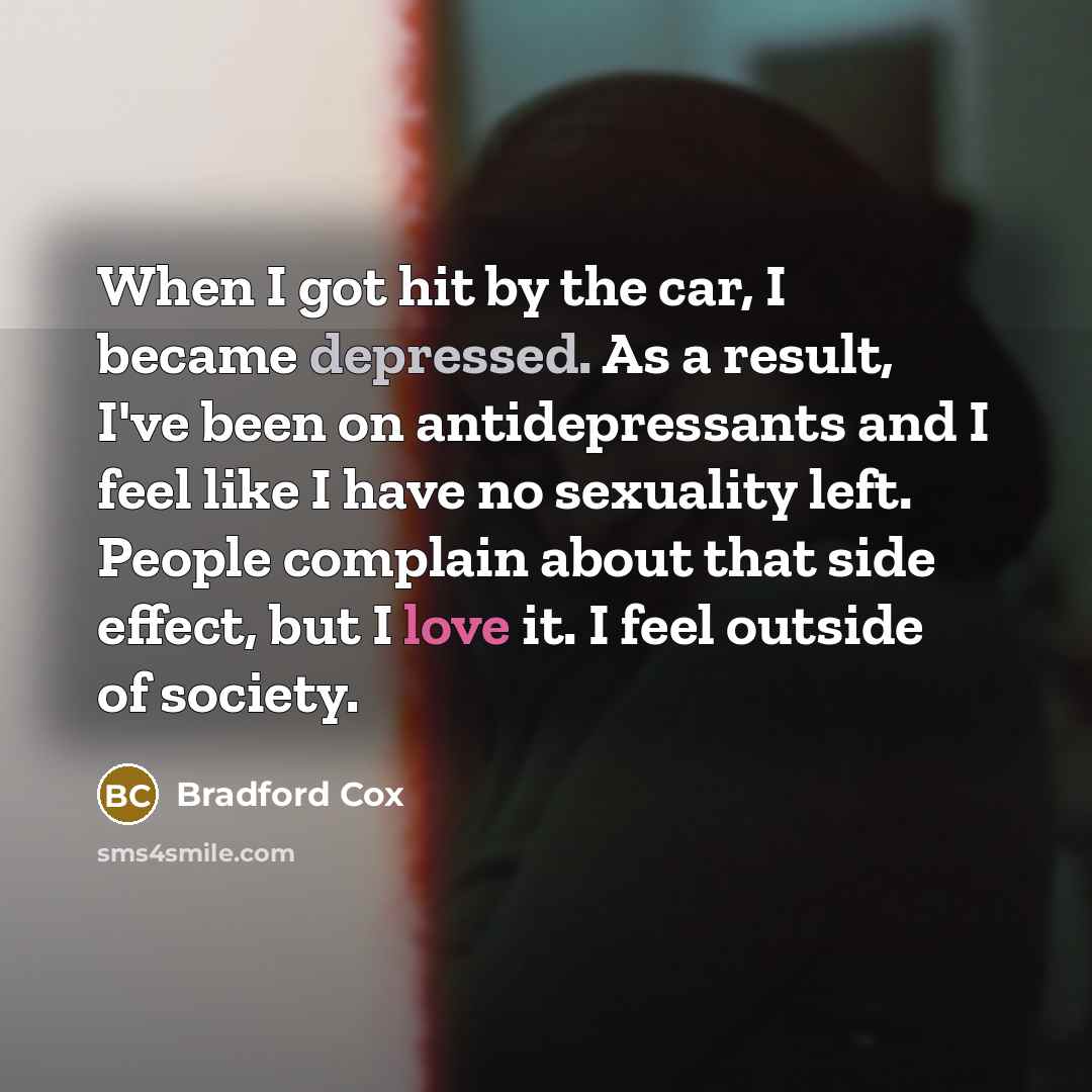 “When I got hit by the car, I became depressed. As a result, I've been on antidepressants and I feel like I have no sexuality left. People complain about that side effect, but I love it. I feel outside of society.” quote by Bradford Cox