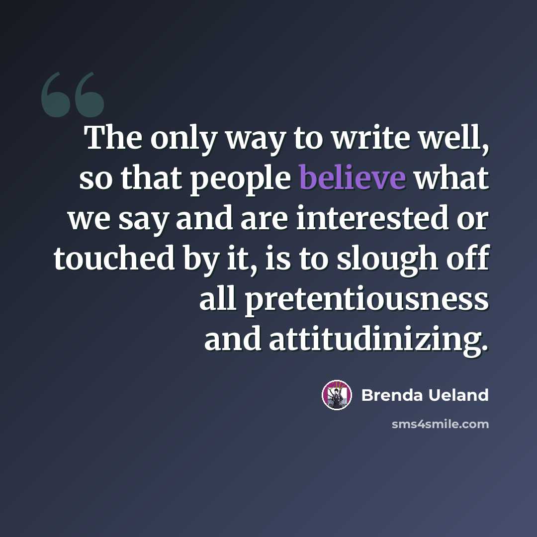 “The only way to write well, so that people believe what we say and are interested or touched by it, is to slough off all pretentiousness and attitudinizing.” quote by Brenda Ueland