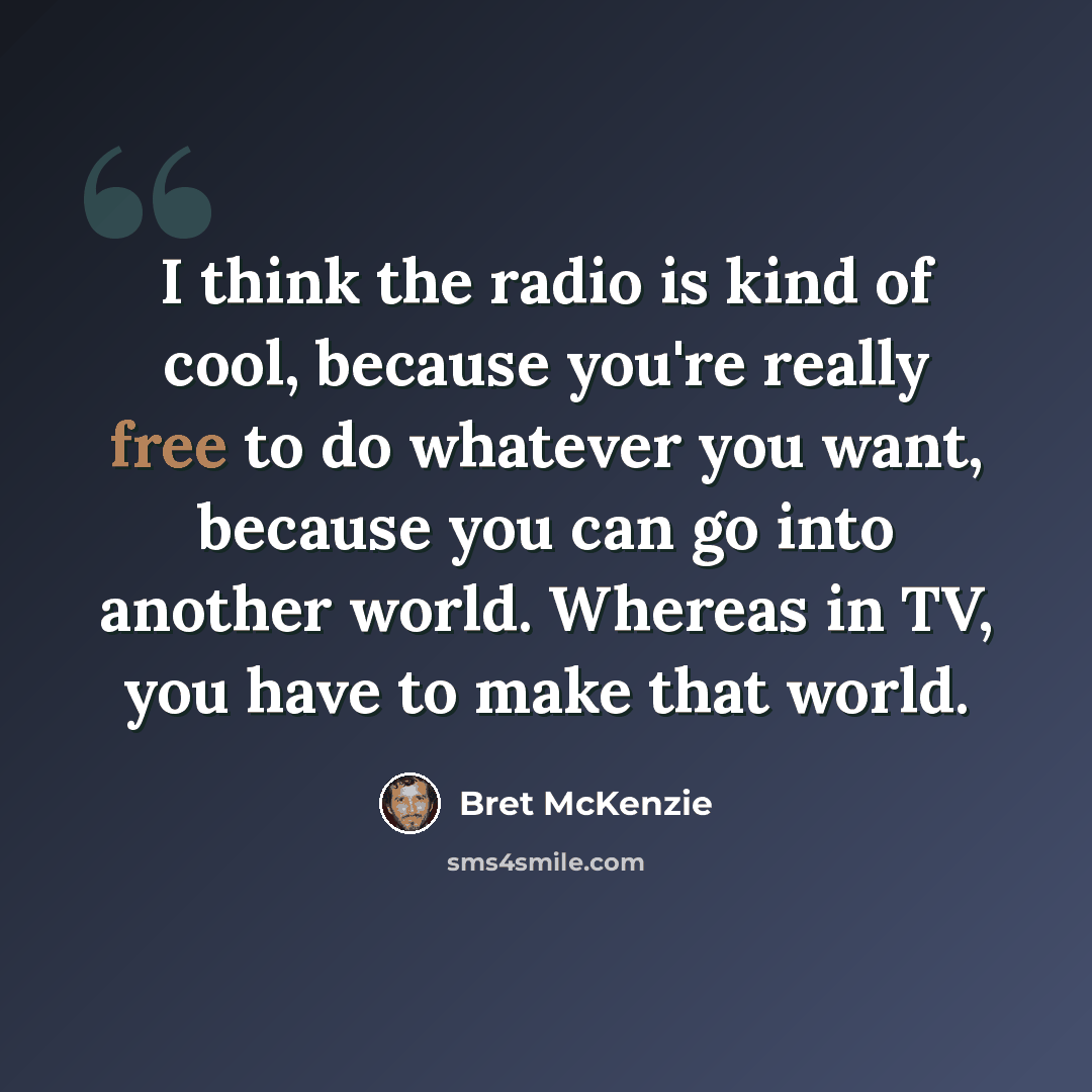 “I think the radio is kind of cool, because you're really free to do whatever you want, because you can go into another world. Whereas in TV, you have to make that world.” quote by Bret McKenzie