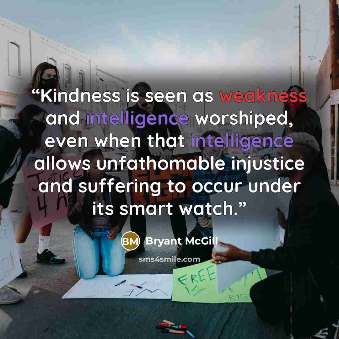 “Kindness is seen as weakness and intelligence worshiped, even when that intelligence allows unfathomable injustice and suffering to occur under its smart watch.” quote by Bryant McGill