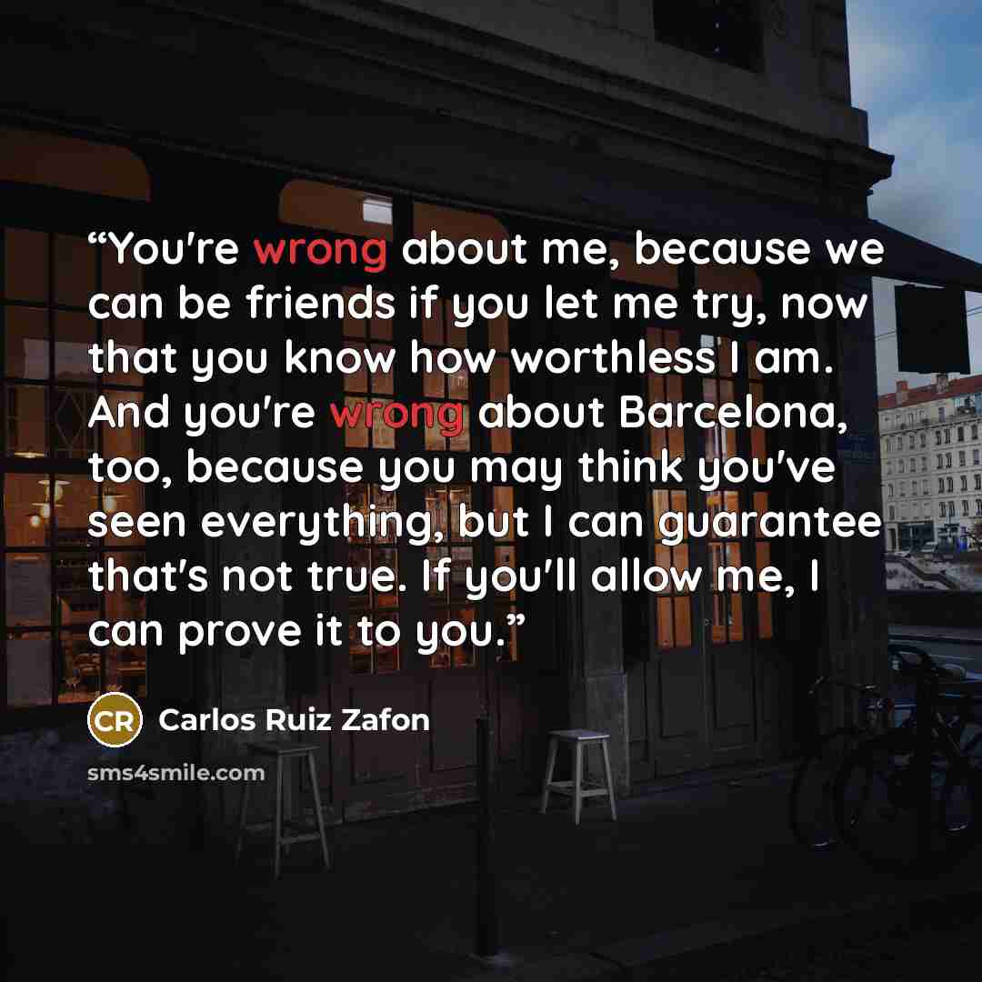 “You're wrong about me, because we can be friends if you let me try, now that you know how worthless I am. And you're wrong about Barcelona, too, because you may think you've seen everything, but I can guarantee that's not true. If you'll allow me, I can prove it to you.” quote by Carlos Ruiz Zafón