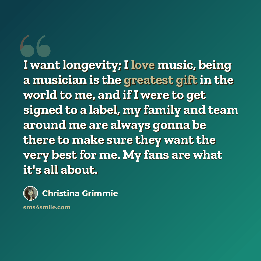 “I want longevity; I love music, being a musician is the greatest gift in the world to me, and if I were to get signed to a label, my family and team around me are always gonna be there to make sure they want the very best for me. My fans are what it's all about.” quote by Christina Grimmie