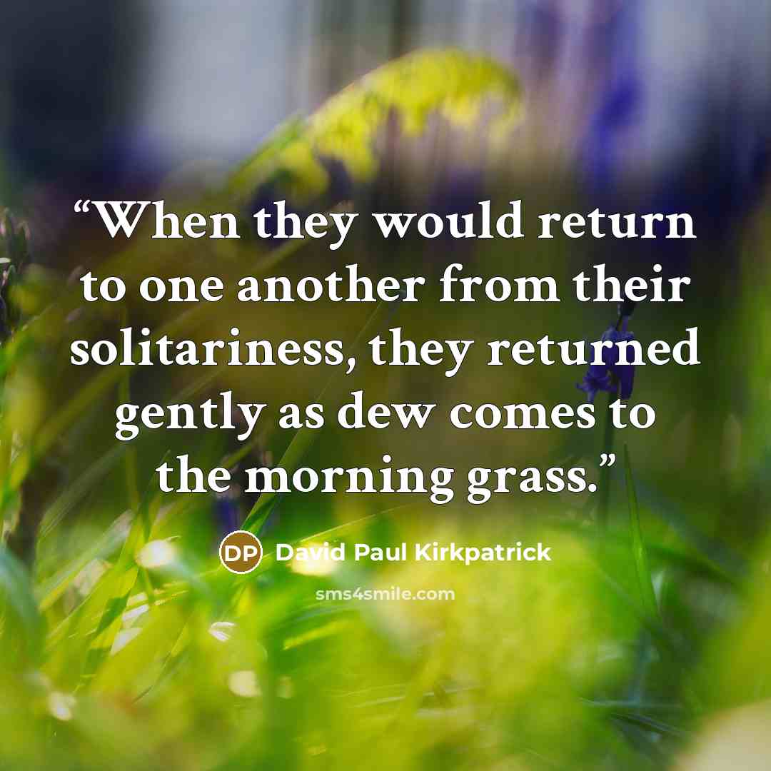 “When they would return to one another from their solitariness, they returned gently as dew comes to the morning grass.” quote by David Paul Kirkpatrick