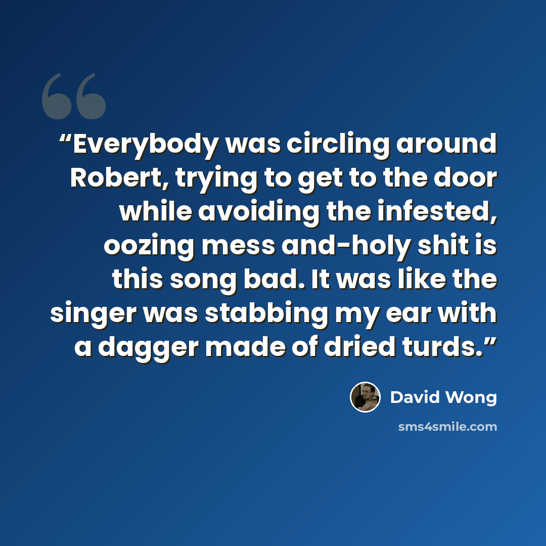 “Everybody was circling around Robert, trying to get to the door while avoiding the infested, oozing mess and-holy shit is this song bad. It was like the singer was stabbing my ear with a dagger made of dried turds.” quote by David Wong