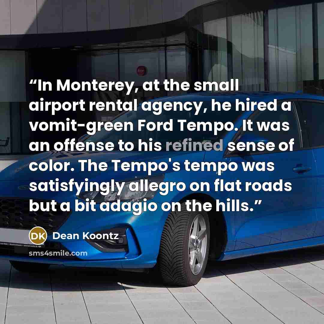 “In Monterey, at the small airport rental agency, he hired a vomit-green Ford Tempo. It was an offense to his refined sense of color. The Tempo's tempo was satisfyingly allegro on flat roads but a bit adagio on the hills.” quote by Dean Koontz