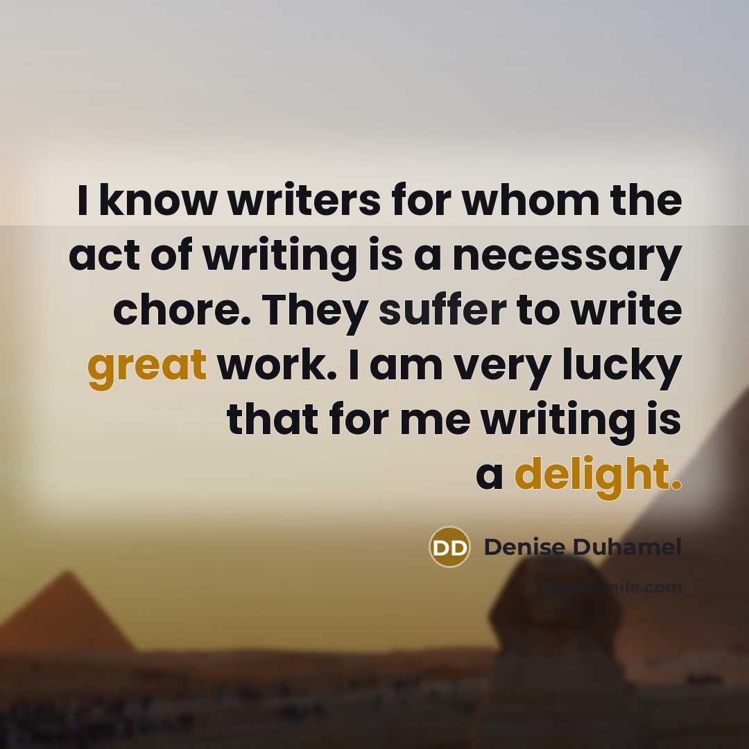 “I know writers for whom the act of writing is a necessary chore. They suffer to write great work. I am very lucky that for me writing is a delight.” quote by Denise Duhamel