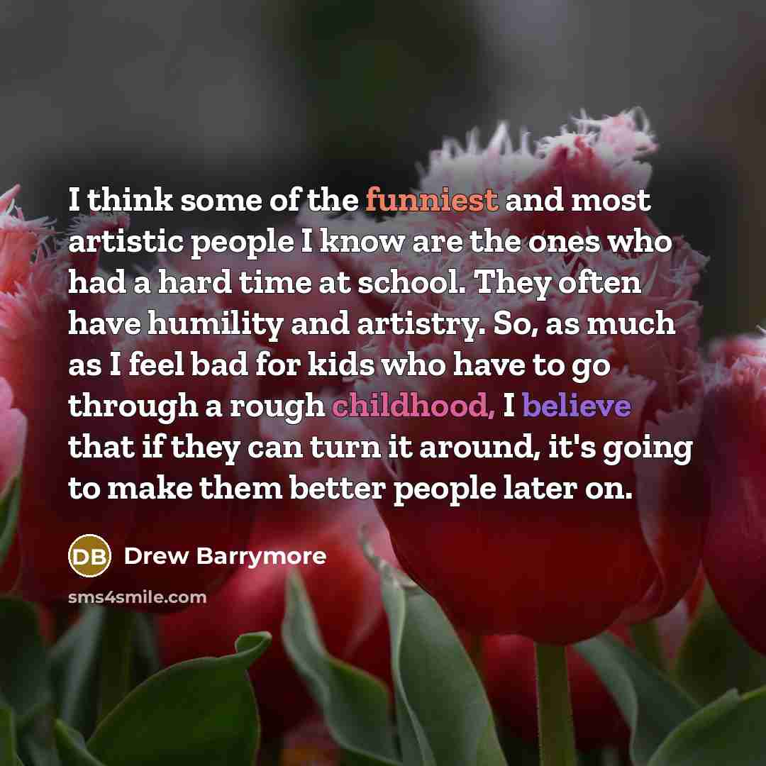 “I think some of the funniest and most artistic people I know are the ones who had a hard time at school. They often have humility and artistry. So, as much as I feel bad for kids who have to go through a rough childhood, I believe that if they can turn it around, it's going to make them better…” quote by Drew Barrymore
