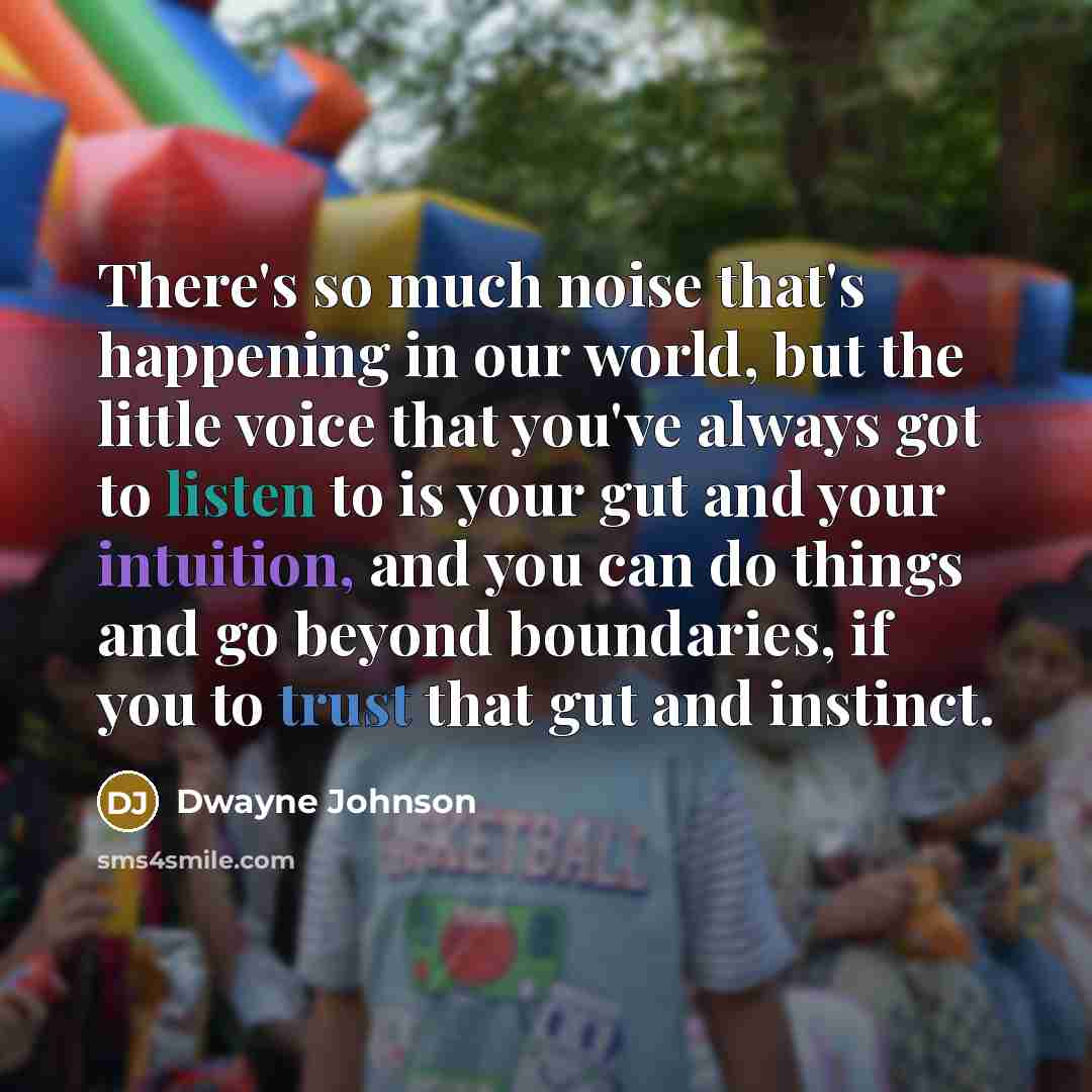 “There's so much noise that's happening in our world, but the little voice that you've always got to listen to is your gut and your intuition, and you can do things and go beyond boundaries, if you to trust that gut and instinct.” quote by Dwayne Johnson