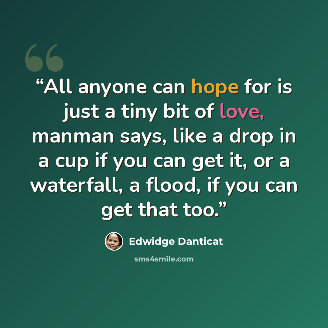 “All anyone can hope for is just a tiny bit of love, manman says, like a drop in a cup if you can get it, or a waterfall, a flood, if you can get that too.” quote by Edwidge Danticat