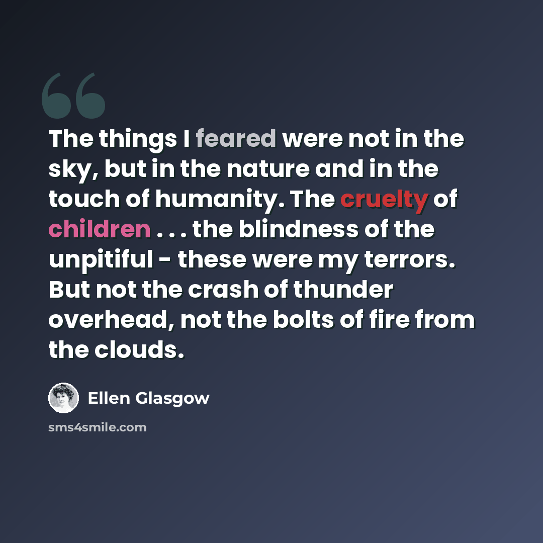 “The things I feared were not in the sky, but in the nature and in the touch of humanity. The cruelty of children . . . the blindness of the unpitiful - these were my terrors. But not the crash of thunder overhead, not the bolts of fire from the clouds.” quote by Ellen Glasgow