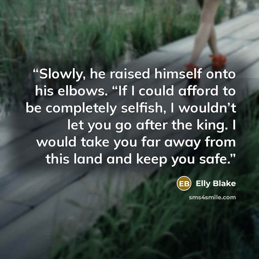 “Slowly, he raised himself onto his elbows. “If I could afford to be completely selfish, I wouldn’t let you go after the king. I would take you far away from this land and keep you safe.” quote by Elly Blake