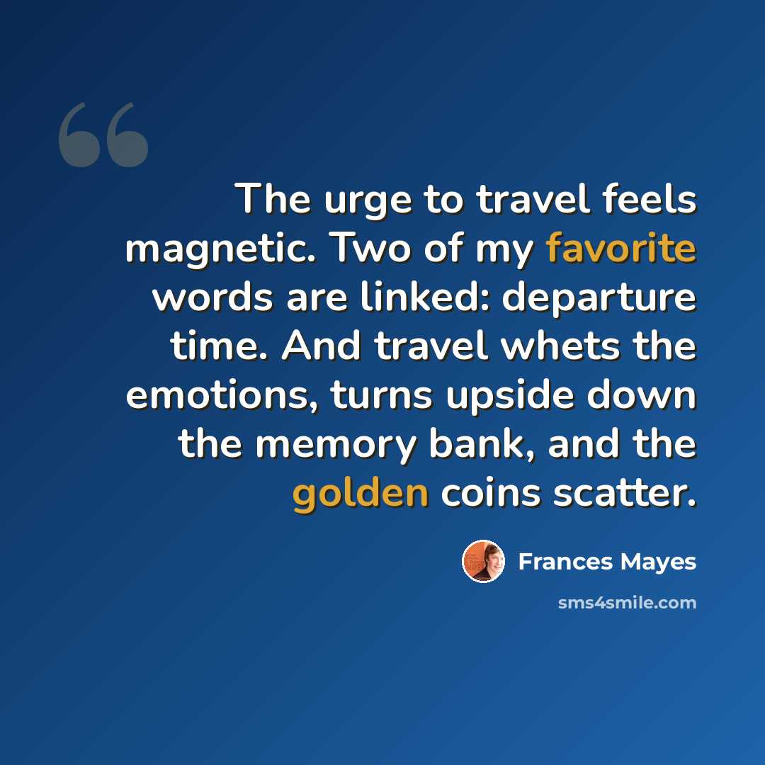 “The urge to travel feels magnetic. Two of my favorite words are linked: departure time. And travel whets the emotions, turns upside down the memory bank, and the golden coins scatter.” quote by Frances Mayes