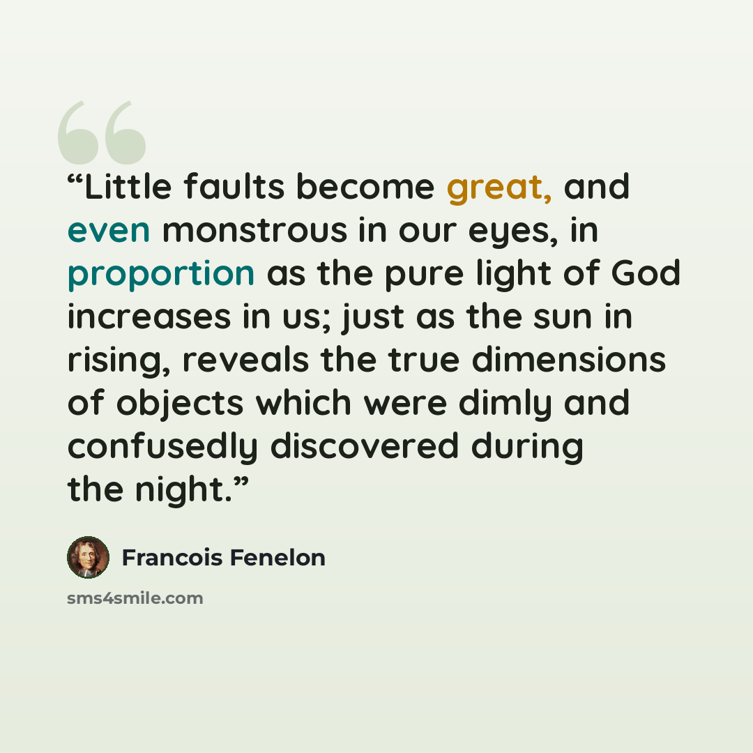 “Little faults become great, and even monstrous in our eyes, in proportion as the pure light of God increases in us; just as the sun in rising, reveals the true dimensions of objects which were dimly and confusedly discovered during the night.” quote by François Fénelon