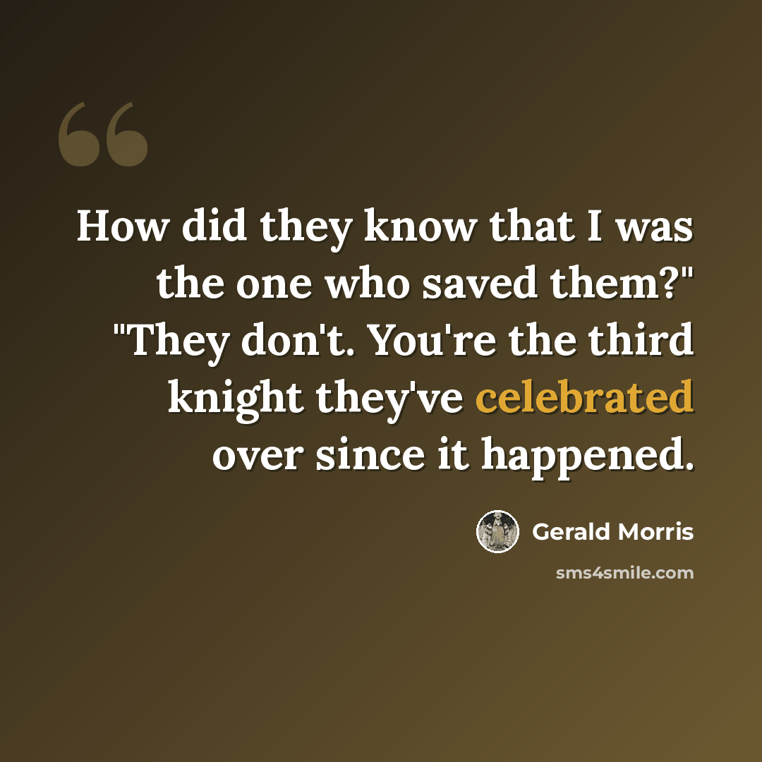 “How did they know that I was the one who saved them?" "They don't. You're the third knight they've celebrated over since it happened.” quote by Gerald Morris