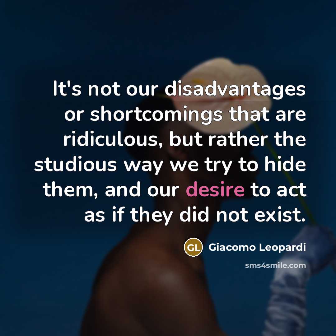 “It's not our disadvantages or shortcomings that are ridiculous, but rather the studious way we try to hide them, and our desire to act as if they did not exist.” quote by Giacomo Leopardi
