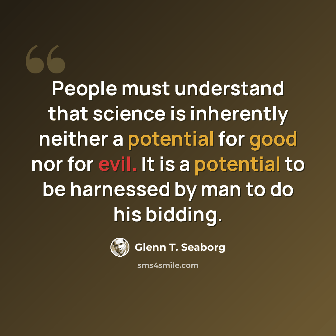 “People must understand that science is inherently neither a potential for good nor for evil. It is a potential to be harnessed by man to do his bidding.” quote by Glenn T. Seaborg